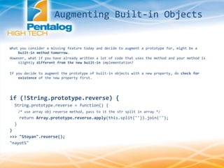 What you consider a missing feature today and decide to augment a prototype for, might be a
built-in method tomorrow.
However, what if you have already written a lot of code that uses the method and your method is
slightly different from the new built-in implementation?
If you decide to augment the prototype of built-in objects with a new property, do check for
existence of the new property first.
if (!String.prototype.reverse) {
String.prototype.reverse = function() {
/* use array obj reverse method, pass to it the str split in array */
return Array.prototype.reverse.apply(this.split('')).join('');
}
}
>>> "Stoyan".reverse();
"nayotS"
Augmenting Built-in Objects
 