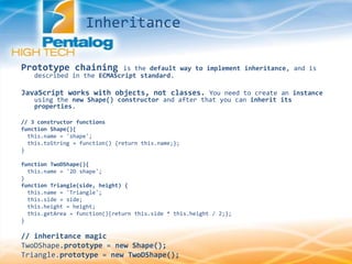 Prototype chaining is the default way to implement inheritance, and is
described in the ECMAScript standard.
JavaScript works with objects, not classes. You need to create an instance
using the new Shape() constructor and after that you can inherit its
properties.
// 3 constructor functions
function Shape(){
this.name = 'shape';
this.toString = function() {return this.name;};
}
function TwoDShape(){
this.name = '2D shape';
}
function Triangle(side, height) {
this.name = 'Triangle';
this.side = side;
this.height = height;
this.getArea = function(){return this.side * this.height / 2;};
}
// inheritance magic
TwoDShape.prototype = new Shape();
Triangle.prototype = new TwoDShape();
Inheritance
 