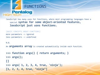 JavaScript has many uses for functions, where most programming languages have a
special syntax for some object-oriented features,
JavaScript just uses functions.
[BASIC CONCEPTS ABOUT FUNCTIONS]
more parameters -> ignored
less parameters -> undefined
N.B.
An arguments array is created automatically inside each function.
>>> function args() { return arguments; }
>>> args();
[]
>>> args( 1, 2, 3, 4, true, 'ninja');
[1, 2, 3, 4, true, "ninja"]
FUNCTIONS
 