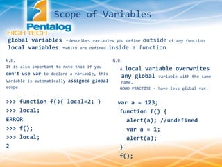 global variables -describes variables you define outside of any function
local variables -which are defined inside a function
N.B.
It is also important to note that if you
don't use var to declare a variable, this
Variable is automatically assigned global
scope.
>>> function f(){ local=2; }
>>> local;
ERROR
>>> f();
>>> local;
2
N.B.
A local variable overwrites
any global variable with the same
name.
GOOD PRACTISE - have less global var.
var a = 123;
function f() {
alert(a); //undefined
var a = 1;
alert(a);
}
f();
Scope of Variables
 