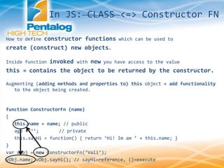 How to define constructor functions which can be used to
create (construct) new objects.
Inside function invoked with new you have access to the value
this = contains the object to be returned by the constructor.
Augmenting (adding methods and properties to) this object = add functionality
to the object being created.
function ConstructorFn (name)
{
this.name = name; // public
age = ‘’; // private
this.sayHi = function() { return ‘Hi! Im am ’ + this.name; }
}
var vObj = new ConstructorFn(‘Vali’);
vObj.name; vObj.sayHi(); // sayHi=reference, ()=execute
In JS: CLASS <=> Constructor FN
 