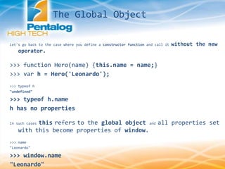 Let's go back to the case where you define a constructor function and call it without the new
operator.
>>> function Hero(name) {this.name = name;}
>>> var h = Hero('Leonardo');
>>> typeof h
"undefined"
>>> typeof h.name
h has no properties
In such cases this refers to the global object and all properties set
with this become properties of window.
>>> name
"Leonardo"
>>> window.name
"Leonardo"
The Global Object
 
