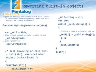 Imagine the String() constructor didn't exist. Create
a constructor function MyString() that acts like
String() as closely as possible.
function MyStringConstructor(str){
var _self = this;
// this in some context may refer to other object
_self.length=0;
// public properties
_self.string=str;
/* self invoking or call expl
- init(str); executed when
object instanciated */
(
function(str){
_self.length = 0;
_self.string = str;
var i=0;
while( _self.string[i] )
{
//self.i = takes i as literal, not var
_self[i] = _self.string[i];
i++;
}
_self.length=i;
}
)(str);
Rewriting built-in objects
 