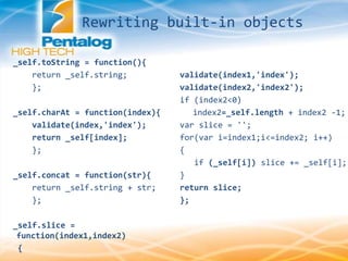 _self.toString = function(){
return _self.string;
};
_self.charAt = function(index){
validate(index,'index');
return _self[index];
};
_self.concat = function(str){
return _self.string + str;
};
_self.slice =
function(index1,index2)
{
validate(index1,'index');
validate(index2,'index2');
if (index2<0)
index2=_self.length + index2 -1;
var slice = '';
for(var i=index1;i<=index2; i++)
{
if (_self[i]) slice += _self[i];
}
return slice;
};
Rewriting built-in objects
 