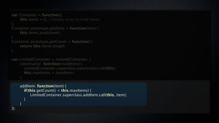 var Container = function(){

   this.items = []; //empty array to hold items
};
Container.prototype.addItem = function(item) {

   this.items.push(item);
}
Container.prototype.getCount = function() {

   return this.items.length;
}

var   LimitedContainer = extend(Container, {

     constructor: function(maxItems) {

     
 LimitedContainer.superclass.constructor.call(this);

     
 this.maxItems = maxItems;

     },


     addItem: function(item) {

     
 if(this.getCount() < this.maxItems) {

     
 
 LimitedContainer.superclass.addItem.call(this, item);

     
 }

     }
});
 