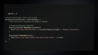 var DS = {};

//Empty constructor, this is just a stub
DS.QueryControllerView = extend(Object, {

   //No constructor required, use Object's default


   //Required Delegate methods:

   QueryCompleted: function (resultSet) {

   
 alert("Your query finished with " + resultSet.features.length + " features returned.");

   },


      QueryFailed: function (error) {

      
 alert("Sorry, your query failed. Here are its last words: " + error);

      }
});
 