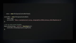 view = new DS.QueryControllerView();

controller = new DS.QueryController({

   view: view,

   serviceURL: "http://sampleserver1.arcg...mographics/ESRI_Census_USA/MapServer/3"
});

//set up click event handler
dojo.connect(map, "onClick", function(evt) {

   controller.initiateQuery(evt.mapPoint);
});
 