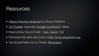 Resources

Object-Oriented Javascript by Stoyan Stefanov
YUI Theater, especially Douglas Crockford’s videos
Read Library Source Code - Dojo, jQuery, YUI
Download this deck and code at http://prng.vangorkom.org
You should follow me on Twitter: @kvangork
 