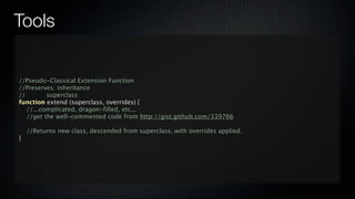 Tools


//Pseudo-Classical Extension Function
//Preserves: inheritance
//        superclass
function extend (superclass, overrides) {
   //...complicated, dragon-filled, etc...
   //get the well-commented code from http://gist.github.com/339766

    //Returns new class, descended from superclass, with overrides applied.
}
 