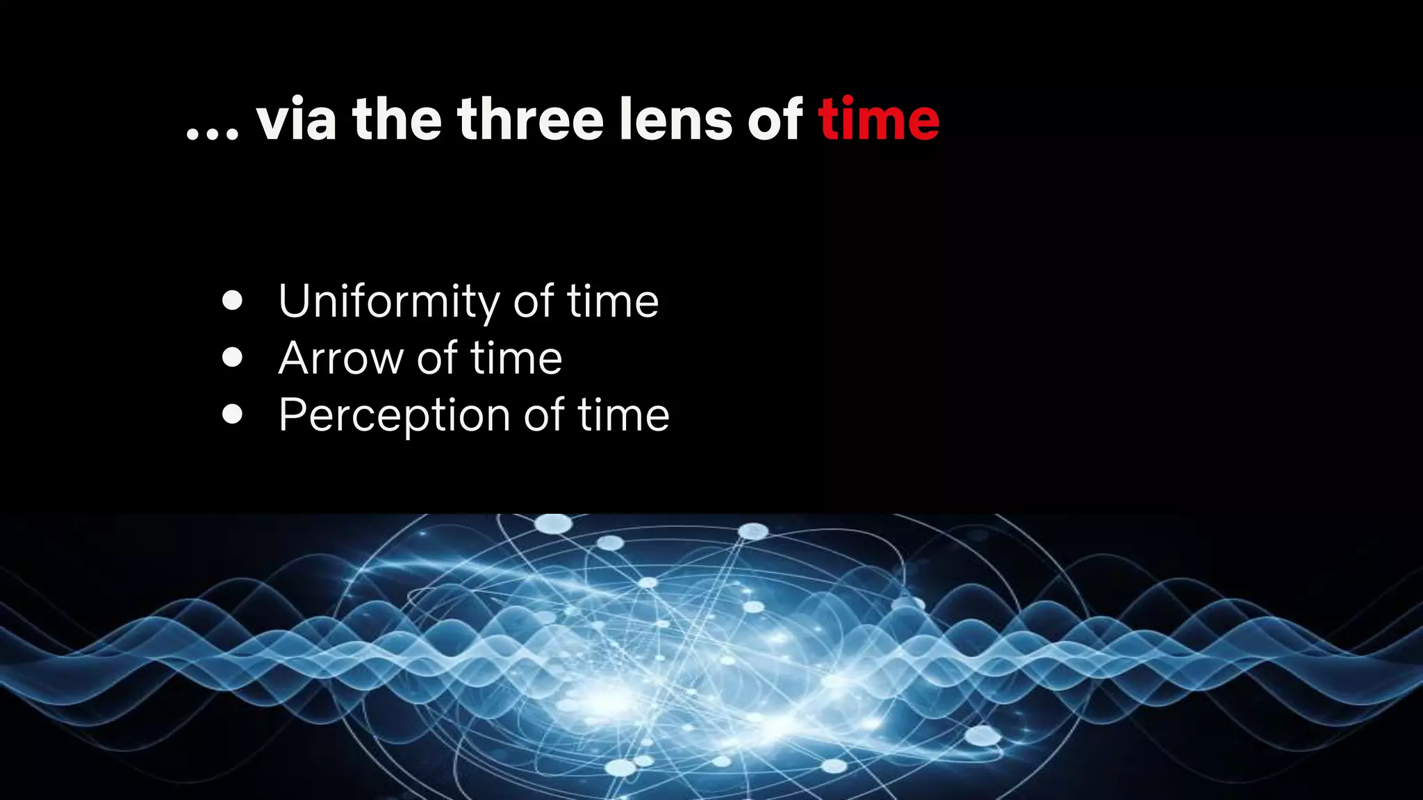 … via the three lens of time
● Uniformity of time
● Arrow of time
● Perception of time
 
