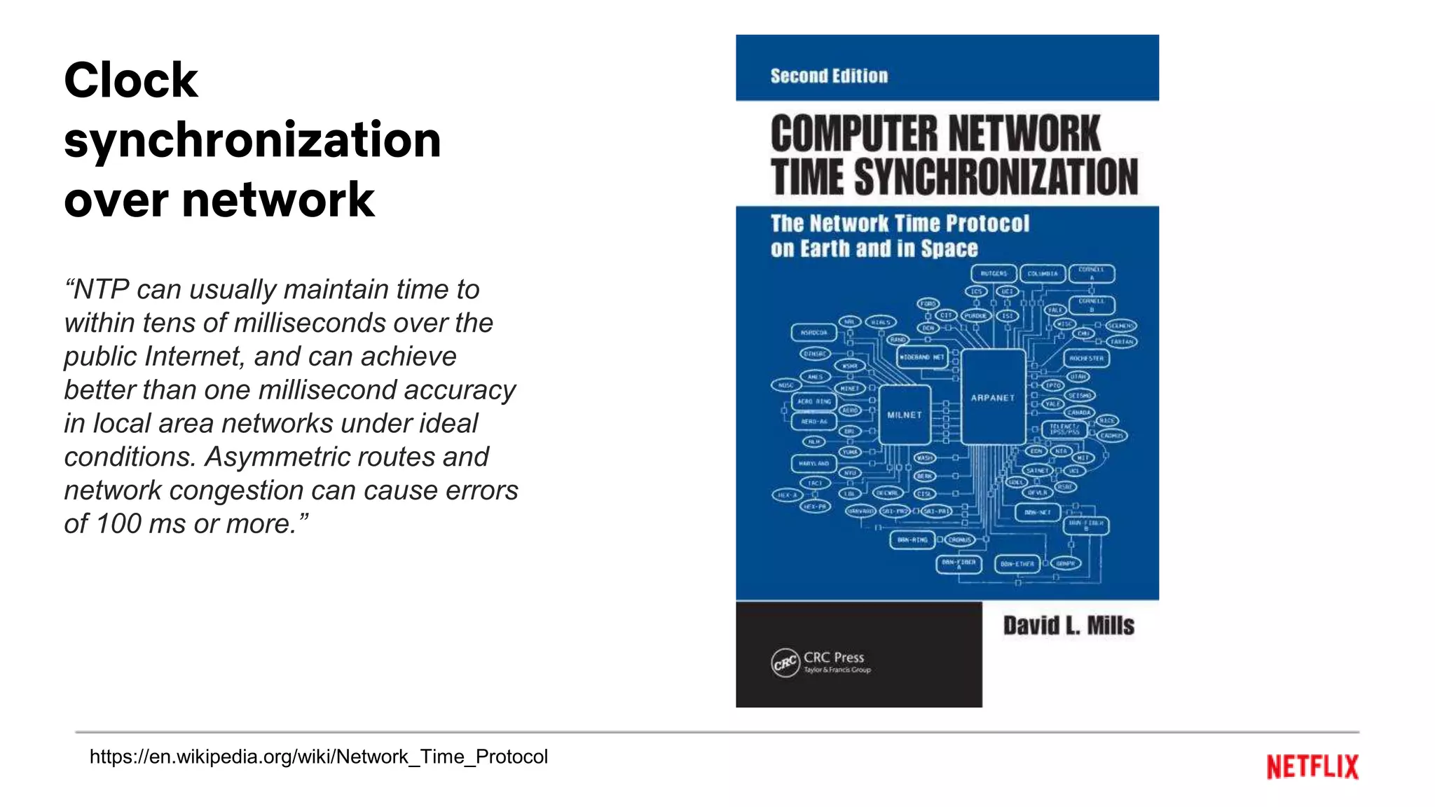 Clock
synchronization
over network
“NTP can usually maintain time to
within tens of milliseconds over the
public Internet, and can achieve
better than one millisecond accuracy
in local area networks under ideal
conditions. Asymmetric routes and
network congestion can cause errors
of 100 ms or more.”
https://en.wikipedia.org/wiki/Network_Time_Protocol
 