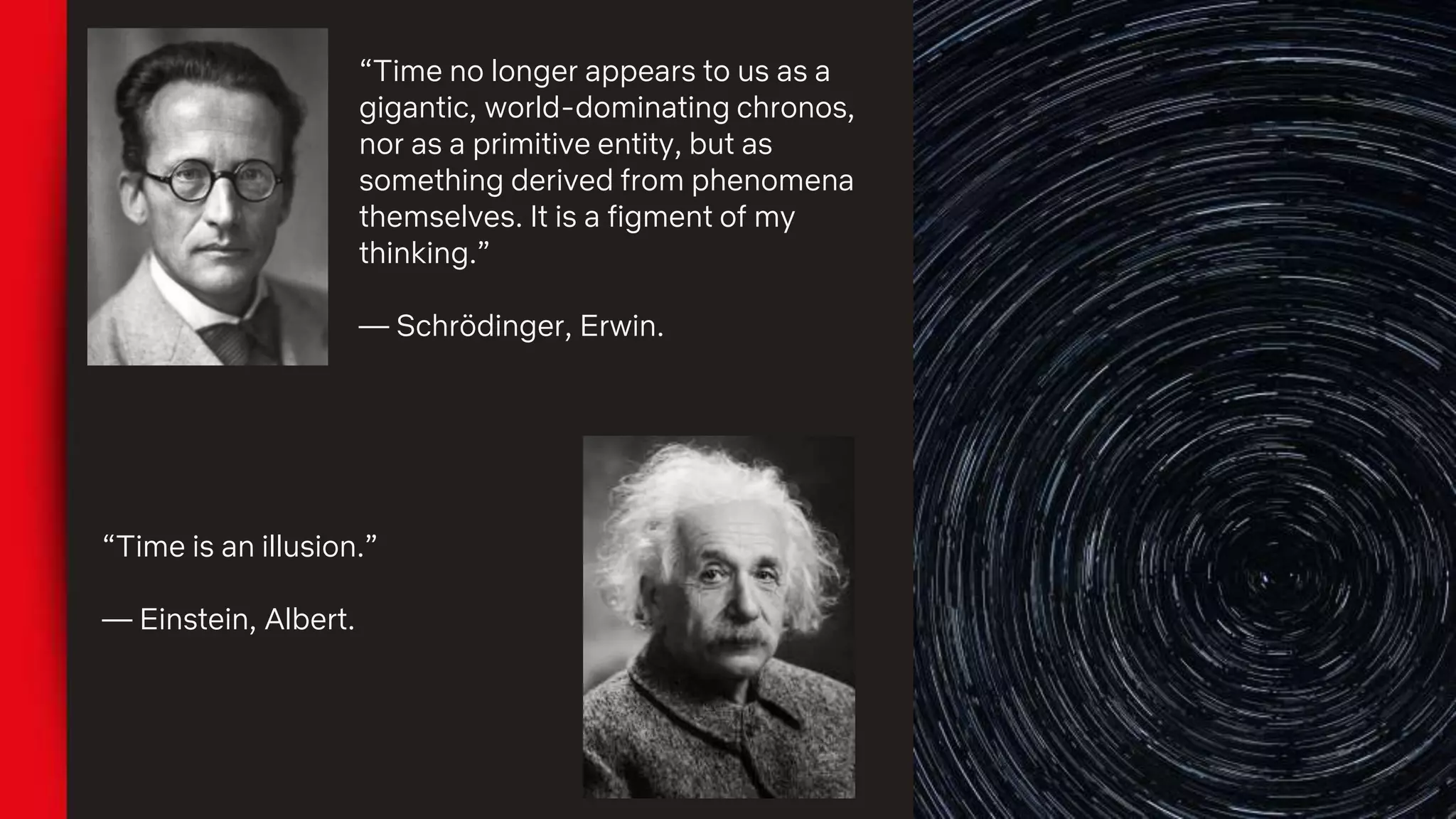 “Time no longer appears to us as a
gigantic, world-dominating chronos,
nor as a primitive entity, but as
something derived from phenomena
themselves. It is a figment of my
thinking.”
— Schrödinger, Erwin.
“Time is an illusion.”
— Einstein, Albert.
 