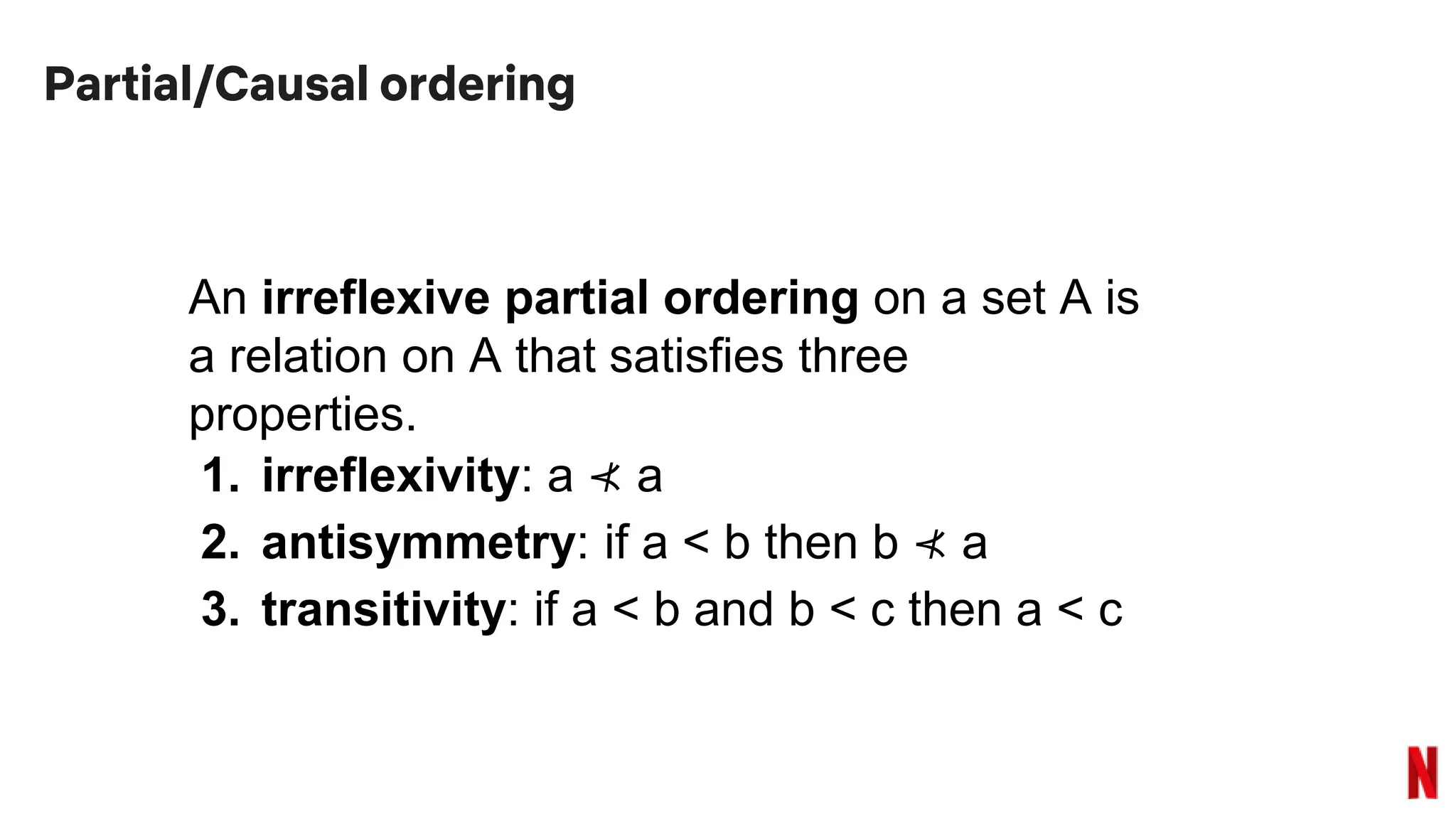 Partial/Causal ordering
An irreflexive partial ordering on a set A is
a relation on A that satisfies three
properties.
1. irreflexivity: a ⊀ a
2. antisymmetry: if a < b then b ⊀ a
3. transitivity: if a < b and b < c then a < c
 