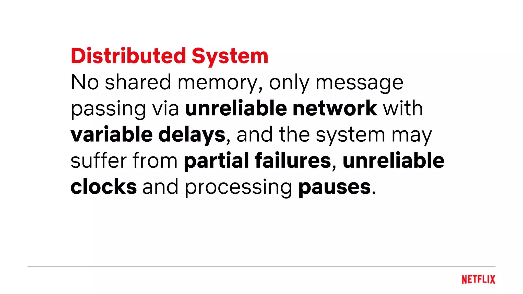 Distributed System
No shared memory, only message
passing via unreliable network with
variable delays, and the system may
suffer from partial failures, unreliable
clocks and processing pauses.
 