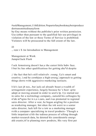 #ookManagement,11thEdition.Nopartofanybookmaybereproduce
dortransmittedinanyform
by-Eny means without the publishe/s prior written permission.
Use (other than pursuant to the qualified fair use privilege) in
violation of the law or these Terms of Service is prohibited.
Violators will be prosecuted to the full extent of the law.
ill
., renr r $ An lntrodudion to Management
Management at Work
Jumpin'Jack Flash
f ack Armstrorrg doesn't har,e the cutest little babv face.
I but lrc has other qualificatioas for getting ahe*d despite
;/ the fact that he's still relativelv .voung. I{e's smart and
creative, i.rnd he cornbjues a high-errerg,';rpproach to getting
things dorre rvith aggressive rnarkeiing iustiucts.
I-Ie's iust j6 nos., but |ack cal alreadv boast a rvealth of
urrnagement experience, Iargely because he 's beer: qrite
adept at rnoving around in order to urot'e lp. I{e started out
in sales for a teclrnology cornpan),, outsold his colleagtes by
n'ide m*rgins for tr.r,o r.ears, aud rvas promoted to regional
saies director. After a vear, he began arrgling for a position
as nrarketing manager, bnt nhen ihe ioh werrt to a senior
sales director, lack left for a iotr as a marketing marager
rvith a conrpanv specializing in travel prodncts- 'I'houglr a
little inrpatient u'itlr the tedious process of sifting through
market-research data, he detoted his consideratrle energv
ald creatir,itf io planning rrerv prodrcts, His very first pet
 
