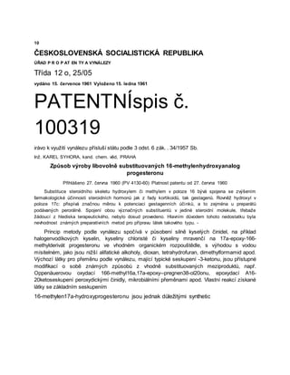 10
ČESKOSLOVENSKÁ SOCIALISTICKÁ REPUBLIKA
ÚŘAD P R O P AT EN TY A VYNÁLEZY
Třída 12 o, 25/05
vydáno 15. července 1961 Vyloženo 15. ledna 1961
PATENTNÍspis č.
100319
irávo k využití vynálezu přísluší státu podle 3 odst. 6 zák. . 34/1957 Sb.
Inž. KAREL SYHORA, kand. chem. věd, PRAHA
Způsob výroby libovolně substituovaných 16-methylenhydroxyanalog
progesteronu
Přihlášeno 27. června 1960 (PV 4130-60) Platnost patentu od 27. června 1960
Substituce steroidního skeletu hydroxylem či methylem v poloze 16 bývá spojena se zvýšením
farmakologické účinnosti steroidních hormonů jak z řady kortikoidů, tak gestagenů. Rovněž hydroxyl v
poloze 17c: přispívá značnou měrou k potenciaci gestagenních účinků, a to zejména u preparátů
podávaných perorálně. Spojení obou význačných substituentů v jediné steroidní molekule, třebaže
žádoucí z hlediska terapeutického, nebylo dosud provedeno. Hlavním důvodem tohoto nedostatku byla
nevhodnost známých preparativních metod pro přípravu látek takového typu. -
Princip metody podle vynálezu spočívá v působení silně kyselých činidel, na příklad
halogenvodíkových kyselin, kyseliny chloristé či kyseliny mravenčí na 17a-epoxy-166-
methylderivát progesteronu ve vhodném organickém rozpouštědle, s výhodou s vodou
mísitelném, jako jsou nižší alifatické alkoholy, dioxan, tetrahydrofuran, dimethylformamid apod.
Výchozí látky pro přeměnu podle vynálezu, mající typické seskupení -3-ketonu, jsou přístupné
modifikací o sobě známých způsobů z vhodně substituovaných meziproduktů, např.
Oppenäuerovou oxydací 166-methyl16a,17a-epoxy--pregnen38-ol20onu, epoxydací A16-
20ketoseskupení peroxydickými činidly, mikrobiálními přeměnami apod. Vlastní reakcí získané
látky se základním seskupením
16-methylen17a-hydroxyprogesteronu jsou jednak důležitými synthetic
 