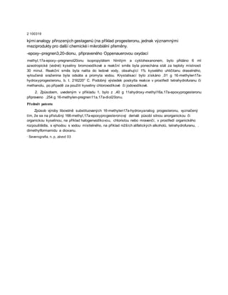 2 100319
kými analogy přirozených gestagenů (na příklad progesteronu, jednak významnými
meziprodukty pro další chemické i mikrobiální přeměny.
-epoxy--pregnen3,20-dionu, připraveného Oppenauerovou oxydací
methyl,17a-epoxy--pregnenol20onu isopropylátem hlinitým a cyklohexanonem, bylo přidáno 6 ml
azeotropické (vodné) kyseliny bromovodíkové a reakční směs byla ponechána stát za teploty místnosti
30 minut. Reakční směs byla nalita do ledové vody, obsahující 1% kyselého uhličitanu draselného,
vyloučená sraženina byla odsáta a promyta vodou. Krystalisací bylo získáno ,01 g 16-methylen17a-
hydroxyprogesteronu, b. t. 216220° C. Podobný výsledek poskytla reakce v prostředí tetrahydrofuranu či
methanolu, po případě za použití kyseliny chlorovodíkové či jodovodíkové.
2. Způsobem, uvedeným v příkladu 1, bylo z ,40 g 11ahydroxy-methyl16a,17a-epoxyprogesteronu
připraveno ,254 g 16-methylen-pregnen11a,17a-diol20onu.
Předmět patentu
Způsob výroby libovolně substituovaných 16-methylen17a-hydroxyanalog progesteronu, vyznačený
tím, že se na příslušný 166-methyl,17a-epoxyprogesteronový derivát působí silnou anorganickou či
organickou kyselinou, na příklad halogenvodíkovou, chloristou nebo mravenčí, v prostředí organického
rozpouštědla, s výhodou s vodou mísitelného, na příklad nižších alifatických alkoholů, tetrahydrofuranu, .
dimethylformamidu a dioxanu.
· Severografia, n. p, závod 03
 