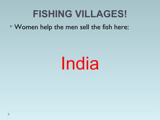 FISHING VILLAGES!
 Women help the men sell the fish here:
India
 