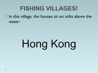 FISHING VILLAGES!
 In this village, the houses sit on stilts above the
water:
Hong Kong
 