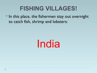 FISHING VILLAGES!
 In this place, the fishermen stay out overnight
to catch fish, shrimp and lobsters:
India
 