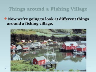 Things around a Fishing Village
Now we're going to look at different things
around a fishing village.
 