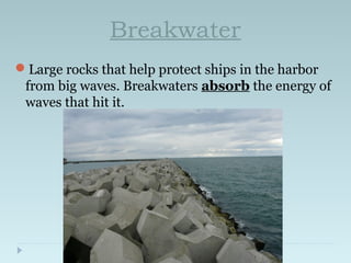 Breakwater
Large rocks that help protect ships in the harbor
from big waves. Breakwaters absorb the energy of
waves that hit it.
 