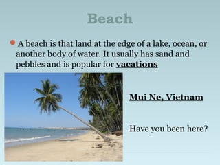 Beach
A beach is that land at the edge of a lake, ocean, or
another body of water. It usually has sand and
pebbles and is popular for vacations
Mui Ne, Vietnam
Have you been here?
 
