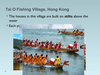Tai O Fishing Village, Hong Kong
 The houses in this village are built on stilts above the
water
 Each year they have the Dragon Boat Festival!
 