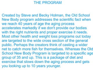 THE PROGRAM
Created by Steve and Becky Holman, the Old School
New Body program addresses the scientific fact when
we reach 40 years of age the aging process
accelerates markedly if we don't provide our bodies
with the right nutrients and proper exercise it needs.
Most other health and weight loss programs out today
are targeted to the wide cross section of the general
public. Perhaps the creators think of casting a wider
net to catch more fish for themselves. Whereas the Old
School New Body Program is targeted to a specific age
group of 35 and up. This is a package of diet and
exercise that slows down the aging process and gets
you looking up to 10 years younger.
 