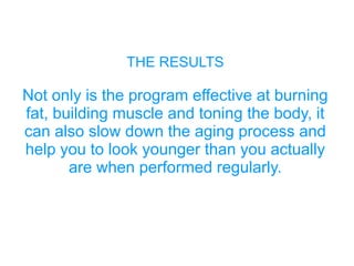 THE RESULTS
Not only is the program effective at burning
fat, building muscle and toning the body, it
can also slow down the aging process and
help you to look younger than you actually
are when performed regularly.
 
