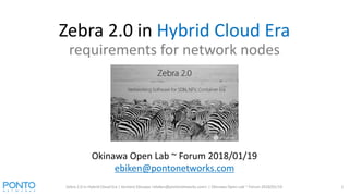 Zebra 2.0 in Hybrid Cloud Era
requirements for network nodes
Zebra 2.0 in Hybrid Cloud Era | Kentaro Ebisawa <ebiken@pontonetworks.com> | Okinawa Open Lab ~ Forum 2018/01/19 1
Okinawa Open Lab ~ Forum 2018/01/19
ebiken@pontonetworks.com
 