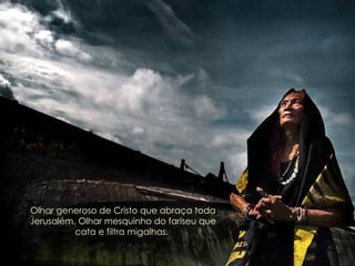 Olhar generoso de Cristo que abraça toda Jerusalém. Olhar mesquinho do fariseu que cata e filtra migalhas.   