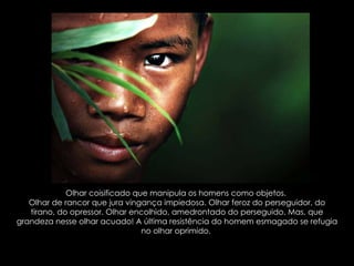 Olhar coisificado que manipula os homens como objetos.  Olhar de rancor que jura vingança impiedosa. Olhar feroz do perseguidor, do tirano, do opressor. Olhar encolhido, amedrontado do perseguido. Mas, que grandeza nesse olhar acuado! A última resistência do homem esmagado se refugia no olhar oprimido.  