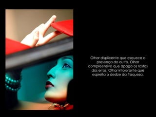 Olhar displicente que esquece a presença do outro. Olhar compreensivo que apaga os rastos dos erros. Olhar intolerante que espreita o deslize da fraqueza. 
