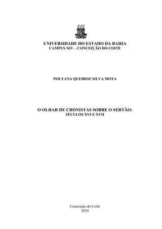 0




  UNIVERSIDADE DO ESTADO DA BAHIA
    CAMPUS XIV – CONCEIÇÃO DO COITÉ




      POLYANA QUEIROZ SILVA MOTA




O OLHAR DE CRONISTAS SOBRE O SERTÃO:
           SÉCULOS XVI E XVII




             Conceição do Coité
                   2010
 