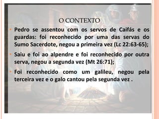 •

O CONTEXTO
Pedro se assentou com os servos de Caifás e os
guardas: foi reconhecido por uma das servas do
Sumo Sacerdote, negou a primeira vez (Lc 22:63-65);

•

Saiu e foi ao alpendre e foi reconhecido por outra
serva, negou a segunda vez (Mt 26:71);

•

Foi reconhecido como um galileu, negou pela
terceira vez e o galo cantou pela segunda vez .

 
