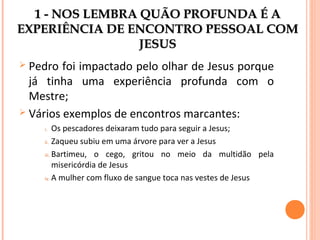 1 - NOS LEMBRA QUÃO PROFUNDA É A
EXPERIÊNCIA DE ENCONTRO PESSOAL COM
JESUS
Pedro foi impactado pelo olhar de Jesus porque
já tinha uma experiência profunda com o
Mestre;
 Vários exemplos de encontros marcantes:


Os pescadores deixaram tudo para seguir a Jesus;
ii. Zaqueu subiu em uma árvore para ver a Jesus
iii. Bartimeu, o cego, gritou no meio da multidão pela
misericórdia de Jesus
iv. A mulher com fluxo de sangue toca nas vestes de Jesus
i.

 