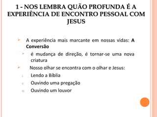 1 - NOS LEMBRA QUÃO PROFUNDA É A
EXPERIÊNCIA DE ENCONTRO PESSOAL COM
JESUS
A experiência mais marcante em nossas vidas: A
Conversão

é mudança de direção, é tornar-se uma nova
criatura

Nosso olhar se encontra com o olhar e Jesus:
i.
Lendo a Bíblia
ii.
Ouvindo uma pregação
iii.
Ouvindo um louvor


 