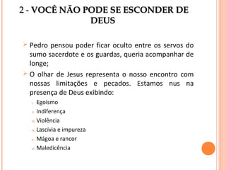 2 - VOCÊ NÃO PODE SE ESCONDER DE
DEUS
Pedro pensou poder ficar oculto entre os servos do
sumo sacerdote e os guardas, queria acompanhar de
longe;
 O olhar de Jesus representa o nosso encontro com
nossas limitações e pecados. Estamos nus na
presença de Deus exibindo:


Egoísmo
ii. Indiferença
iii. Violência
iv. Lascívia e impureza
v. Mágoa e rancor
vi. Maledicência
i.

 