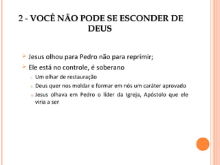 2 - VOCÊ NÃO PODE SE ESCONDER DE
DEUS
Jesus olhou para Pedro não para reprimir;
 Ele está no controle, é soberano


Um olhar de restauração
ii. Deus quer nos moldar e formar em nós um caráter aprovado
iii. Jesus olhava em Pedro o líder da Igreja, Apóstolo que ele
viria a ser
i.

 