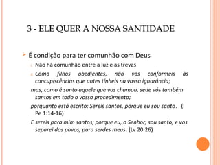 3 - ELE QUER A NOSSA SANTIDADE


É condição para ter comunhão com Deus
Não há comunhão entre a luz e as trevas
ii. Como
filhos obedientes, não vos conformeis às
concupiscências que antes tínheis na vossa ignorância;
mas, como é santo aquele que vos chamou, sede vós também
santos em todo o vosso procedimento;
porquanto está escrito: Sereis santos, porque eu sou santo. (I
Pe 1:14-16)
E sereis para mim santos; porque eu, o Senhor, sou santo, e vos
separei dos povos, para serdes meus. (Lv 20:26)
i.

 