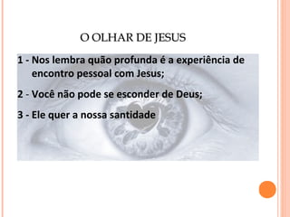 O OLHAR DE JESUS
1 - Nos lembra quão profunda é a experiência de
encontro pessoal com Jesus;
2 - Você não pode se esconder de Deus;
3 - Ele quer a nossa santidade

 
