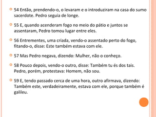 

54 Então, prendendo-o, o levaram e o introduziram na casa do sumo
sacerdote. Pedro seguia de longe.



55 E, quando acenderam fogo no meio do pátio e juntos se
assentaram, Pedro tomou lugar entre eles.



56 Entrementes, uma criada, vendo-o assentado perto do fogo,
fitando-o, disse: Este também estava com ele.



57 Mas Pedro negava, dizendo: Mulher, não o conheço.



58 Pouco depois, vendo-o outro, disse: Também tu és dos tais.
Pedro, porém, protestava: Homem, não sou.



59 E, tendo passado cerca de uma hora, outro afirmava, dizendo:
Também este, verdadeiramente, estava com ele, porque também é
galileu.

 