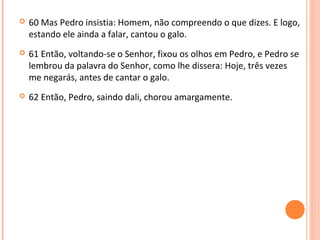 

60 Mas Pedro insistia: Homem, não compreendo o que dizes. E logo,
estando ele ainda a falar, cantou o galo.



61 Então, voltando-se o Senhor, fixou os olhos em Pedro, e Pedro se
lembrou da palavra do Senhor, como lhe dissera: Hoje, três vezes
me negarás, antes de cantar o galo.



62 Então, Pedro, saindo dali, chorou amargamente.

 