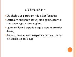 O CONTEXTO
Os discípulos pareciam não estar focados;
 Dormiam enquanto Jesus, em agonia, orava e
derramava gotas de sangue;
 Queriam ferir à espada os que vieram prender
Jesus;
 Pedro chega a sacar a espada e corta a orelha
de Malco (Jo 18:1-13)


 
