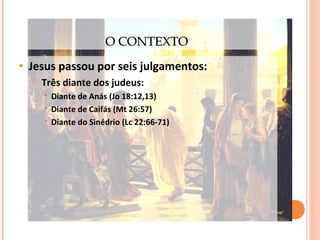 O CONTEXTO
•

Jesus passou por seis julgamentos:
o

Três diante dos judeus:




Diante de Anás (Jo 18:12,13)
Diante de Caifás (Mt 26:57)
Diante do Sinédrio (Lc 22:66-71)

 