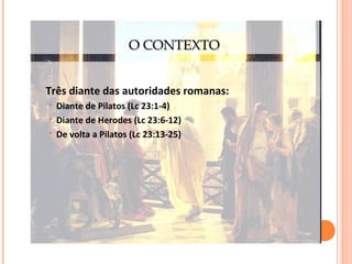 O CONTEXTO
o

Três diante das autoridades romanas:




Diante de Pilatos (Lc 23:1-4)
Diante de Herodes (Lc 23:6-12)
De volta a Pilatos (Lc 23:13-25)

 