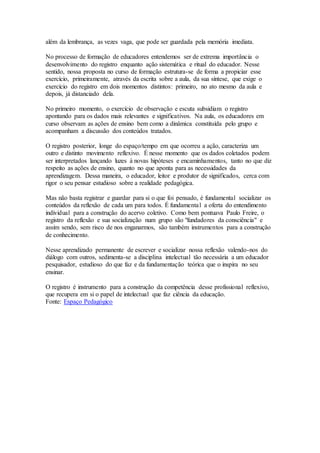 além da lembrança, as vezes vaga, que pode ser guardada pela memória imediata.
No processo de formação de educadores entendemos ser de extrema importância o
desenvolvimento do registro enquanto ação sistemática e ritual do educador. Nesse
sentido, nossa proposta no curso de formação estrutura-se de forma a propiciar esse
exercício, primeiramente, através da escrita sobre a aula, da sua síntese, que exige o
exercício do registro em dois momentos distintos: primeiro, no ato mesmo da aula e
depois, já distanciado dela.
No primeiro momento, o exercício de observação e escuta subsidiam o registro
apontando para os dados mais relevantes e significativos. Na aula, os educadores em
curso observam as ações de ensino bem como a dinâmica constituída pelo grupo e
acompanham a discussão dos conteúdos tratados.
O registro posterior, longe do espaço/tempo em que ocorreu a ação, caracteriza um
outro e distinto movimento reflexivo. É nesse momento que os dados coletados podem
ser interpretados lançando luzes à novas hipóteses e encaminhamentos, tanto no que diz
respeito as ações de ensino, quanto no que aponta para as necessidades da
aprendizagem. Dessa maneira, o educador, leitor e produtor de significados, cerca com
rigor o seu pensar estudioso sobre a realidade pedagógica.
Mas não basta registrar e guardar para si o que foi pensado, é fundamental socializar os
conteúdos da reflexão de cada um para todos. É fundamental a oferta do entendimento
individual para a construção do acervo coletivo. Como bem pontuava Paulo Freire, o
registro da reflexão e sua socialização num grupo são "fundadores da consciência" e
assim sendo, sem risco de nos enganarmos, são também instrumentos para a construção
de conhecimento.
Nesse aprendizado permanente de escrever e socializar nossa reflexão valendo-nos do
diálogo com outros, sedimenta-se a disciplina intelectual tão necessária a um educador
pesquisador, estudioso do que faz e da fundamentação teórica que o inspira no seu
ensinar.
O registro é instrumento para a construção da competência desse profissional reflexivo,
que recupera em si o papel de intelectual que faz ciência da educação.
Fonte: Espaço Pedagógico
 