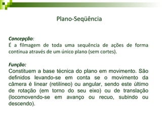 Movimentos de Câmera Plano-Seqüência Concepção : É a filmagem de toda uma sequência de ações de forma contínua através de um único plano (sem cortes). Função: Constituem a base técnica do plano em movimento. São definidos levando-se em conta se o movimento da câmera é linear (retilíneo) ou angular, sendo este último de rotação (em torno do seu eixo) ou de translação (locomovendo-se em avanço ou recuo, subindo ou descendo). 