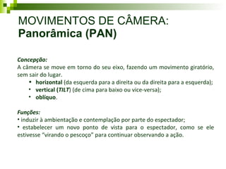 MOVIMENTOS DE CÂMERA:  Panorâmica (PAN) Concepção: A câmera se move em torno do seu eixo, fazendo um movimento giratório, sem sair do lugar.  horizontal  (da esquerda para a direita ou da direita para a esquerda); vertical ( TILT ) (de cima para baixo ou vice-versa); oblíquo .  Funções: induzir à ambientação e contemplação por parte do espectador; estabelecer um novo ponto de vista para o espectador, como se ele estivesse “virando o pescoço” para continuar observando a ação. 